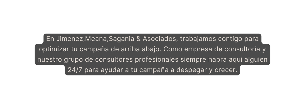 En Jimenez Meana Sagania Asociados trabajamos contigo para optimizar tu campaña de arriba abajo Como empresa de consultoría y nuestro grupo de consultores profesionales siempre habra aqui alguien 24 7 para ayudar a tu campaña a despegar y crecer